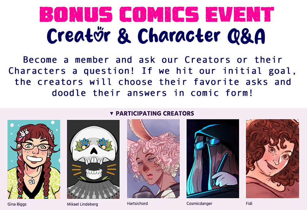 BONUS COMICS: CREATOR & CHARACTER Q&A
Become a member and ask our Creators or their Characters a question! If we hit our initial goal, the creators will choose their favorite asks and doodle their answers in comic form! 